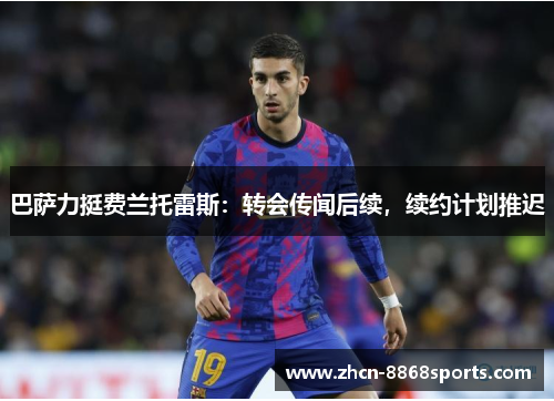 巴萨力挺费兰托雷斯：转会传闻后续，续约计划推迟